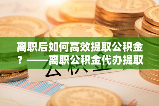 肇东离职后如何高效提取公积金？——离职公积金代办提取全流程解析