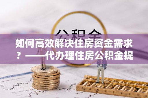 肇东如何高效解决住房资金需求？——代办理住房公积金提取服务全解析
