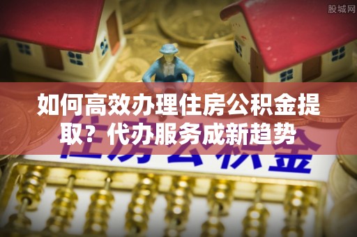 肇东如何高效办理住房公积金提取？代办服务成新趋势