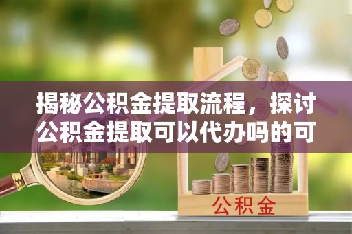 肇东揭秘公积金提取流程，探讨公积金提取可以代办吗的可行性与注意事项