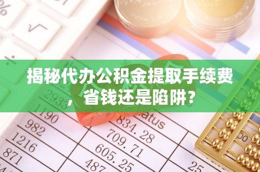 肇东揭秘代办公积金提取手续费，省钱还是陷阱？